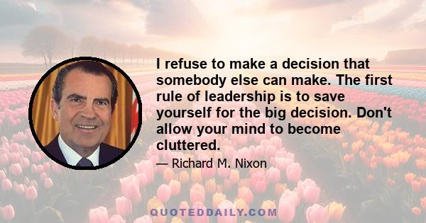 I refuse to make a decision that somebody else can make. The first rule of leadership is to save yourself for the big decision. Don't allow your mind to become cluttered.