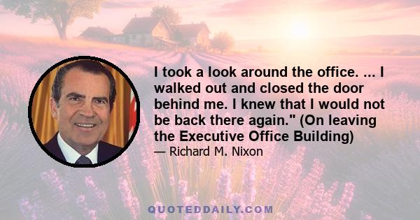 I took a look around the office. ... I walked out and closed the door behind me. I knew that I would not be back there again. (On leaving the Executive Office Building)