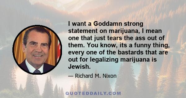 I want a Goddamn strong statement on marijuana, I mean one that just tears the ass out of them. You know, its a funny thing, every one of the bastards that are out for legalizing marijuana is Jewish.