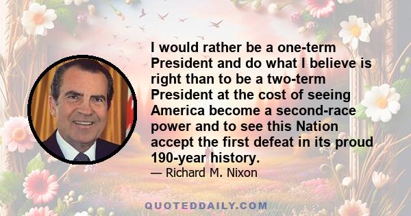 I would rather be a one-term President and do what I believe is right than to be a two-term President at the cost of seeing America become a second-race power and to see this Nation accept the first defeat in its proud