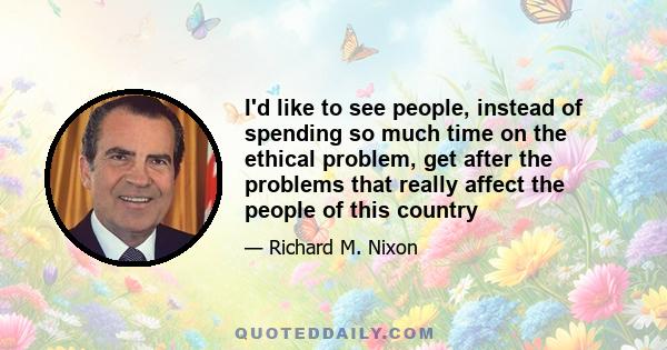 I'd like to see people, instead of spending so much time on the ethical problem, get after the problems that really affect the people of this country