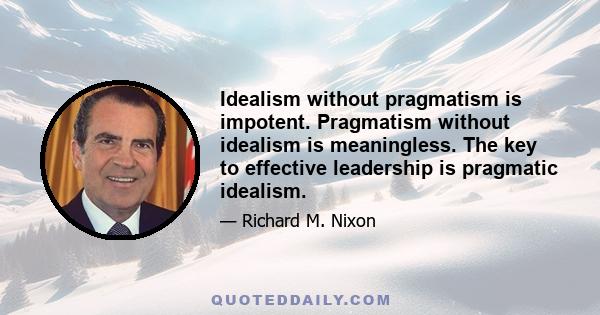 Idealism without pragmatism is impotent. Pragmatism without idealism is meaningless. The key to effective leadership is pragmatic idealism.