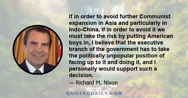 If in order to avoid further Communist expansion in Asia and particularly in Indo-China, if in order to avoid it we must take the risk by putting American boys in, I believe that the executive branch of the government