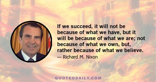 If we succeed, it will not be because of what we have, but it will be because of what we are; not because of what we own, but, rather because of what we believe.