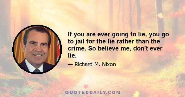 If you are ever going to lie, you go to jail for the lie rather than the crime. So believe me, don't ever lie.