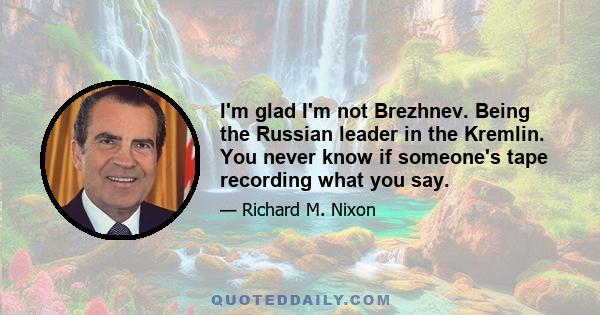 I'm glad I'm not Brezhnev. Being the Russian leader in the Kremlin. You never know if someone's tape recording what you say.