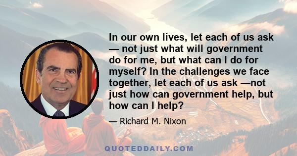 In our own lives, let each of us ask — not just what will government do for me, but what can I do for myself? In the challenges we face together, let each of us ask —not just how can government help, but how can I help?