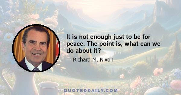 It is not enough just to be for peace. The point is, what can we do about it?