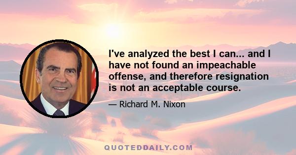 I've analyzed the best I can... and I have not found an impeachable offense, and therefore resignation is not an acceptable course.