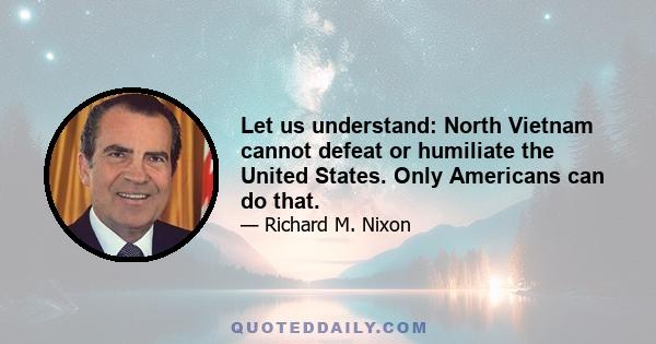 Let us understand: North Vietnam cannot defeat or humiliate the United States. Only Americans can do that.