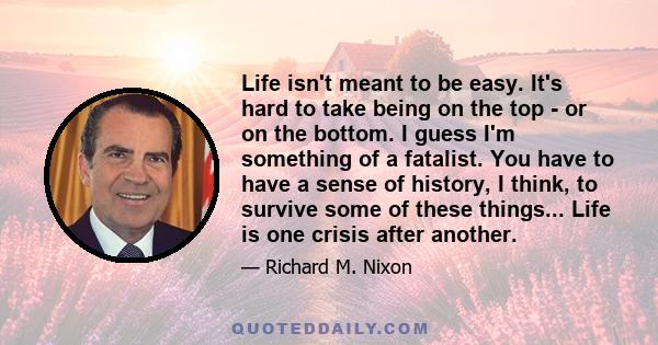 Life isn't meant to be easy. It's hard to take being on the top - or on the bottom. I guess I'm something of a fatalist. You have to have a sense of history, I think, to survive some of these things... Life is one