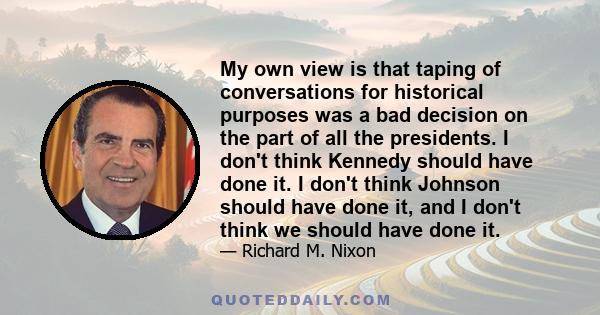 My own view is that taping of conversations for historical purposes was a bad decision on the part of all the presidents. I don't think Kennedy should have done it. I don't think Johnson should have done it, and I don't 