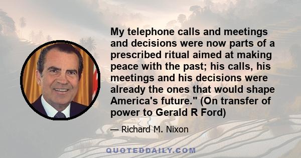 My telephone calls and meetings and decisions were now parts of a prescribed ritual aimed at making peace with the past; his calls, his meetings and his decisions were already the ones that would shape America's future. 