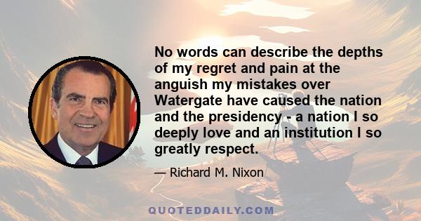 No words can describe the depths of my regret and pain at the anguish my mistakes over Watergate have caused the nation and the presidency - a nation I so deeply love and an institution I so greatly respect.