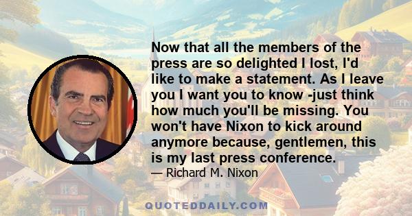 Now that all the members of the press are so delighted I lost, I'd like to make a statement. As I leave you I want you to know -just think how much you'll be missing. You won't have Nixon to kick around anymore because, 