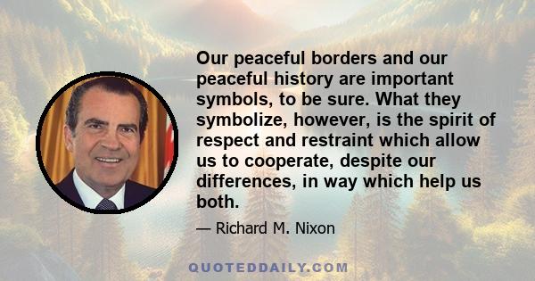 Our peaceful borders and our peaceful history are important symbols, to be sure. What they symbolize, however, is the spirit of respect and restraint which allow us to cooperate, despite our differences, in way which