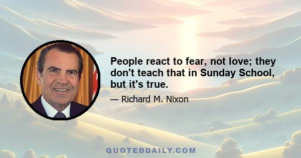 People react to fear, not love; they don't teach that in Sunday School, but it's true.