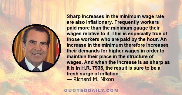 Sharp increases in the minimum wage rate are also inflationary. Frequently workers paid more than the minimum gauge their wages relative to it. This is especially true of those workers who are paid by the hour. An