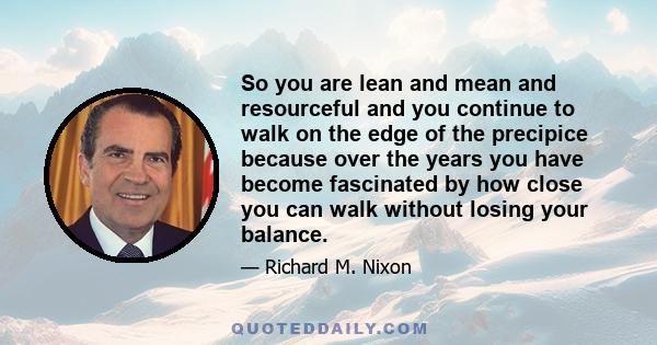 So you are lean and mean and resourceful and you continue to walk on the edge of the precipice because over the years you have become fascinated by how close you can walk without losing your balance.