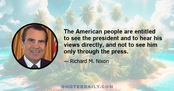 The American people are entitled to see the president and to hear his views directly, and not to see him only through the press.