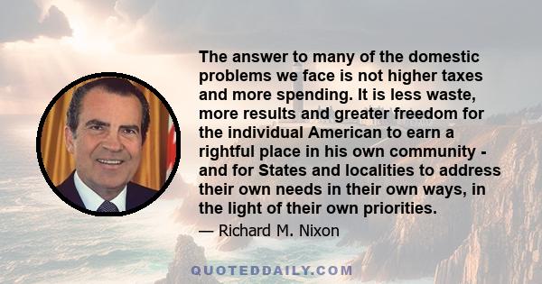 The answer to many of the domestic problems we face is not higher taxes and more spending. It is less waste, more results and greater freedom for the individual American to earn a rightful place in his own community -