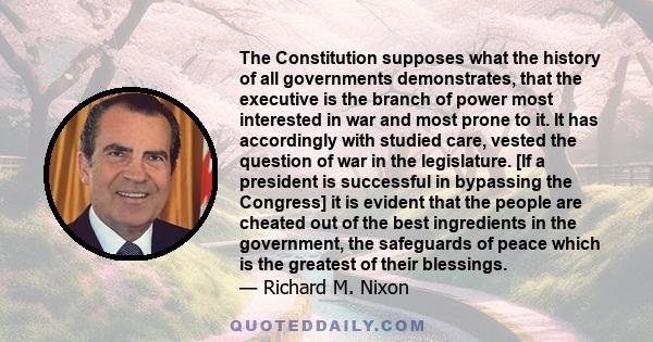 The Constitution supposes what the history of all governments demonstrates, that the executive is the branch of power most interested in war and most prone to it. It has accordingly with studied care, vested the