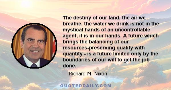 The destiny of our land, the air we breathe, the water we drink is not in the mystical hands of an uncontrollable agent, it is in our hands. A future which brings the balancing of our resources-preserving quality with