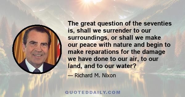 The great question of the seventies is, shall we surrender to our surroundings, or shall we make our peace with nature and begin to make reparations for the damage we have done to our air, to our land, and to our water?