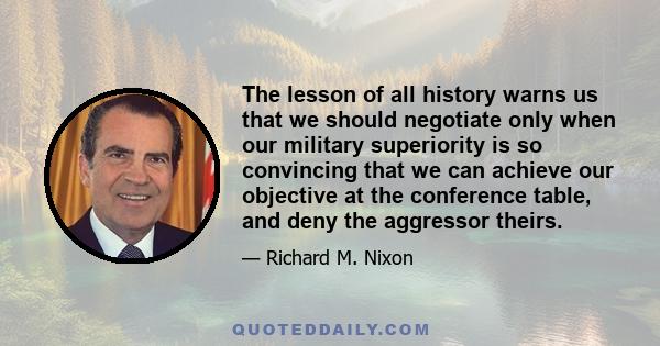 The lesson of all history warns us that we should negotiate only when our military superiority is so convincing that we can achieve our objective at the conference table, and deny the aggressor theirs.