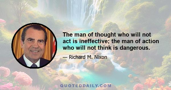 The man of thought who will not act is ineffective; the man of action who will not think is dangerous.