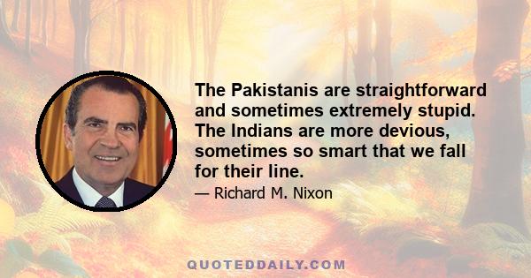 The Pakistanis are straightforward and sometimes extremely stupid. The Indians are more devious, sometimes so smart that we fall for their line.