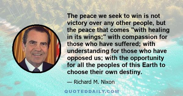 The peace we seek to win is not victory over any other people, but the peace that comes with healing in its wings; with compassion for those who have suffered; with understanding for those who have opposed us; with the