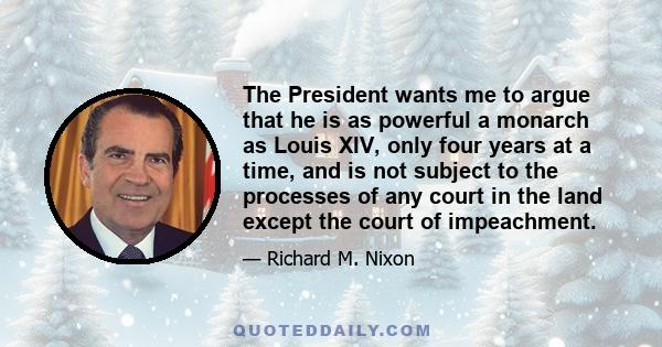 The President wants me to argue that he is as powerful a monarch as Louis XIV, only four years at a time, and is not subject to the processes of any court in the land except the court of impeachment.