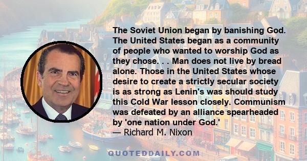 The Soviet Union began by banishing God. The United States began as a community of people who wanted to worship God as they chose. . . Man does not live by bread alone. Those in the United States whose desire to create