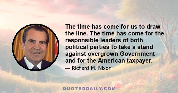 The time has come for us to draw the line. The time has come for the responsible leaders of both political parties to take a stand against overgrown Government and for the American taxpayer.