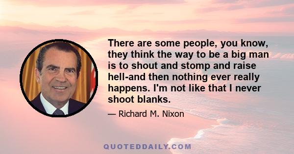 There are some people, you know, they think the way to be a big man is to shout and stomp and raise hell-and then nothing ever really happens. I'm not like that I never shoot blanks.