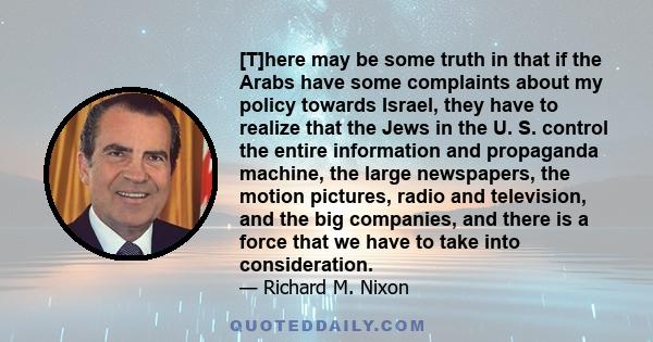 [T]here may be some truth in that if the Arabs have some complaints about my policy towards Israel, they have to realize that the Jews in the U. S. control the entire information and propaganda machine, the large