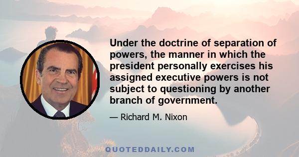 Under the doctrine of separation of powers, the manner in which the president personally exercises his assigned executive powers is not subject to questioning by another branch of government.