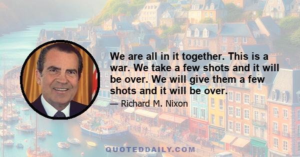 We are all in it together. This is a war. We take a few shots and it will be over. We will give them a few shots and it will be over.