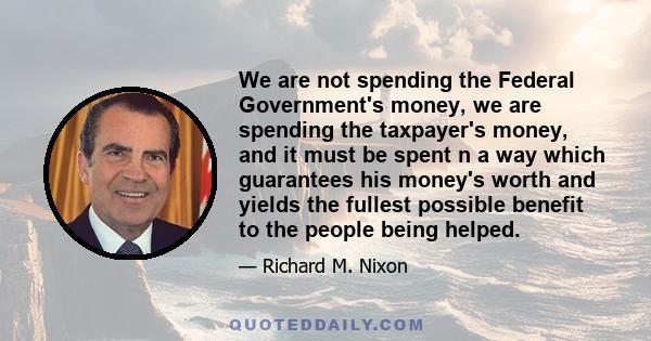 We are not spending the Federal Government's money, we are spending the taxpayer's money, and it must be spent n a way which guarantees his money's worth and yields the fullest possible benefit to the people being