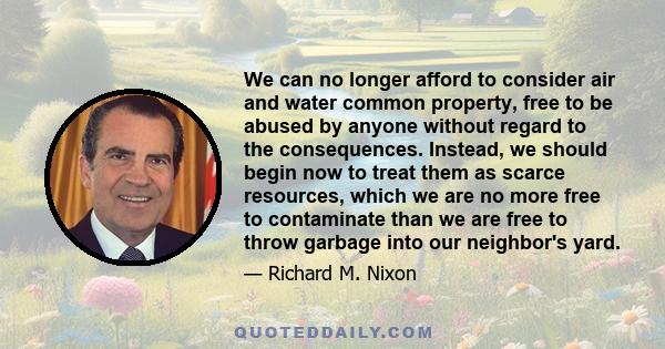 We can no longer afford to consider air and water common property, free to be abused by anyone without regard to the consequences. Instead, we should begin now to treat them as scarce resources, which we are no more