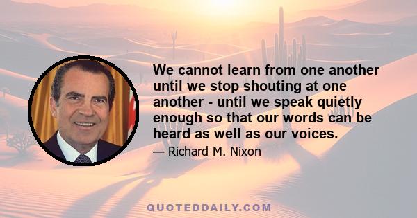 We cannot learn from one another until we stop shouting at one another - until we speak quietly enough so that our words can be heard as well as our voices.