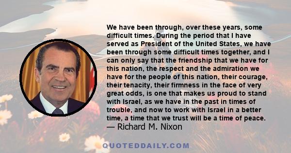 We have been through, over these years, some difficult times. During the period that I have served as President of the United States, we have been through some difficult times together, and I can only say that the