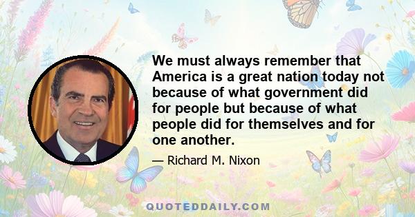 We must always remember that America is a great nation today not because of what government did for people but because of what people did for themselves and for one another.