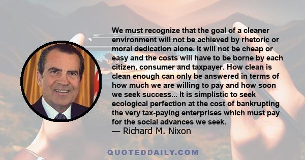 We must recognize that the goal of a cleaner environment will not be achieved by rhetoric or moral dedication alone. It will not be cheap or easy and the costs will have to be borne by each citizen, consumer and