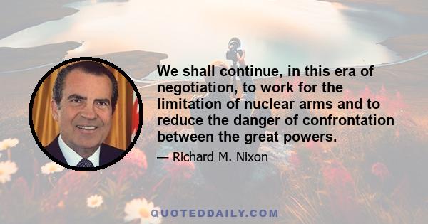 We shall continue, in this era of negotiation, to work for the limitation of nuclear arms and to reduce the danger of confrontation between the great powers.