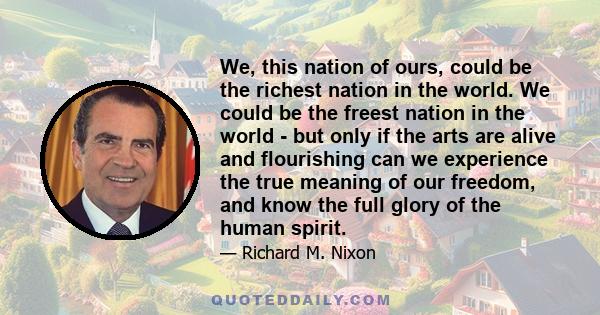 We, this nation of ours, could be the richest nation in the world. We could be the freest nation in the world - but only if the arts are alive and flourishing can we experience the true meaning of our freedom, and know