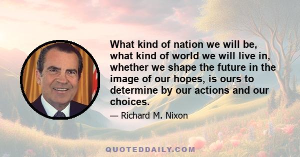 What kind of nation we will be, what kind of world we will live in, whether we shape the future in the image of our hopes, is ours to determine by our actions and our choices.