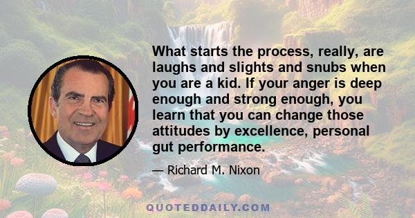 What starts the process, really, are laughs and slights and snubs when you are a kid. If your anger is deep enough and strong enough, you learn that you can change those attitudes by excellence, personal gut performance.