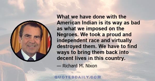 What we have done with the American Indian is its way as bad as what we imposed on the Negroes. We took a proud and independent race and virtually destroyed them. We have to find ways to bring them back into decent